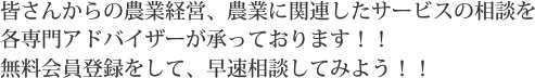 皆さんからの農業経営、農業に関連したサービスの相談を各専門アドバイザーが承っております！！無料会員登録をして、早速相談してみよう！！