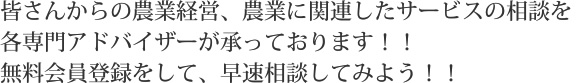 皆さんからの農業経営、農業に関連したサービスの相談を各専門アドバイザーが承っております！！無料会員登録をして、早速相談してみよう！！